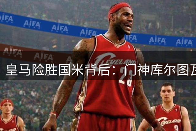 皇马险胜国米背后：门神库尔图瓦成关键先生